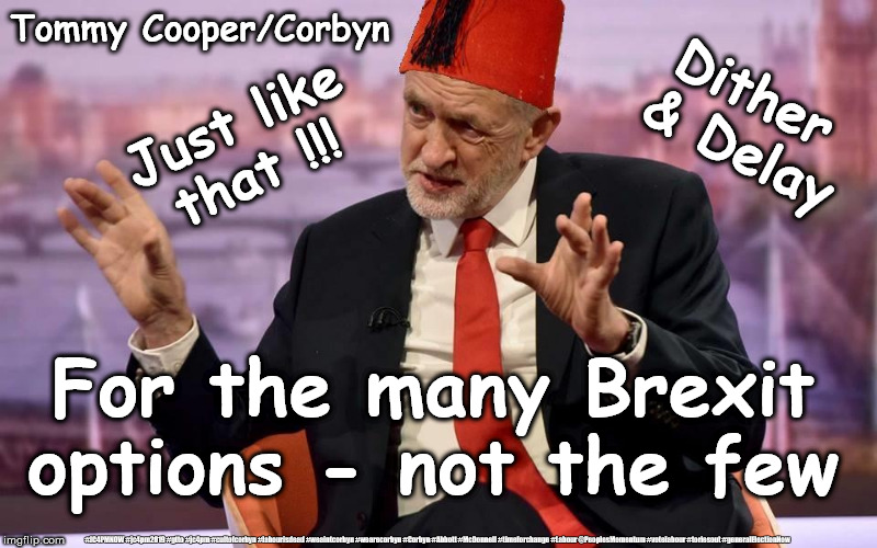 Corbyn/Cooper - For the many Brexit positions, not the few | Tommy Cooper/Corbyn; Dither 
& Delay; Just like that !!! For the many Brexit options - not the few; #JC4PMNOW #jc4pm2019 #gtto #jc4pm #cultofcorbyn #labourisdead #weaintcorbyn #wearecorbyn #Corbyn #Abbott #McDonnell #timeforchange #Labour @PeoplesMomentum #votelabour #toriesout #generalElectionNow | image tagged in corbyn - cooper,cultofcorbyn,labourisdead,jc4pmnow gtto jc4pm2019,brexit boris corbyn swinson trump,leave remain no deal remoane | made w/ Imgflip meme maker