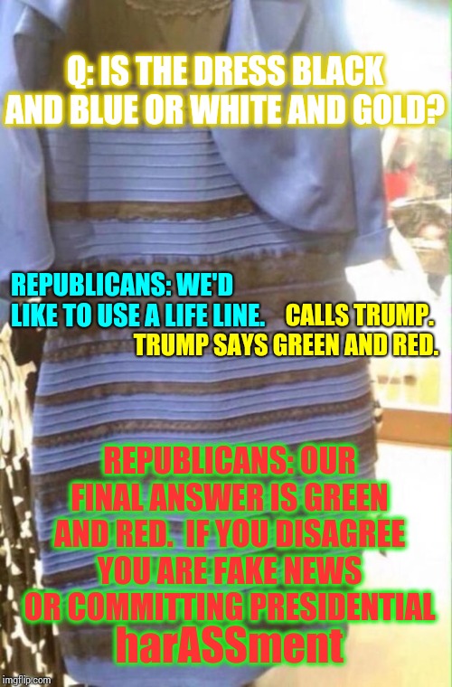 Up To Their Eyebrows In It Now | Q: IS THE DRESS BLACK AND BLUE OR WHITE AND GOLD? REPUBLICANS: WE'D LIKE TO USE A LIFE LINE. CALLS TRUMP.  TRUMP SAYS GREEN AND RED. REPUBLICANS: OUR FINAL ANSWER IS GREEN AND RED.  IF YOU DISAGREE YOU ARE FAKE NEWS OR COMMITTING PRESIDENTIAL; harASSment | image tagged in what color is the dress,trump unfit unqualified dangerous,lock him up,liar in chief,conspiracy,memes | made w/ Imgflip meme maker