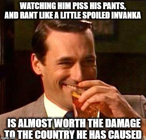 Laughing Don Draper | WATCHING HIM PISS HIS PANTS, AND RANT LIKE A LITTLE SPOILED INVANKA IS ALMOST WORTH THE DAMAGE TO THE COUNTRY HE HAS CAUSED | image tagged in laughing don draper | made w/ Imgflip meme maker