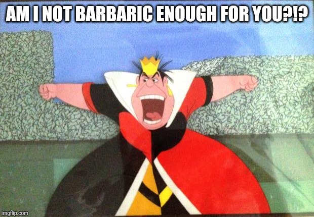 queen of hearts yelling | AM I NOT BARBARIC ENOUGH FOR YOU?!? | image tagged in queen of hearts yelling | made w/ Imgflip meme maker