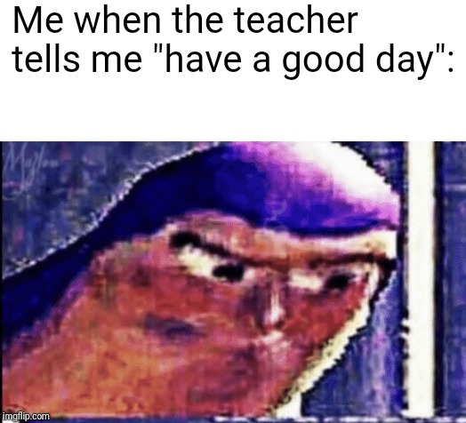 Me when the teacher tells me "have a good day": | image tagged in memes | made w/ Imgflip meme maker
