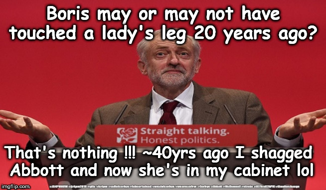 Boris - Corbyn shagged Abbott | Boris may or may not have touched a lady's leg 20 years ago? That's nothing !!! ~40yrs ago I shagged 
Abbott and now she's in my cabinet lol | image tagged in jc4pmnow gtto jc4pm2019,cultofcorbyn,labourisdead,communist socialist,momentum students,boris alledged leg touch | made w/ Imgflip meme maker
