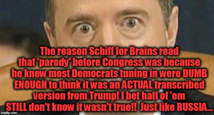 Shifty Schiff & His Shameful Stunt | The reason Schiff for Brains read that 'parody' before Congress was because he knew most Democrats tuning in were DUMB ENOUGH to think it was an ACTUAL transcribed version from Trump! I bet half of 'em STILL don't know it wasn't true!!  Just like RUSSIA... | image tagged in politics,political meme,political humor,politicians,politics lol,political | made w/ Imgflip meme maker