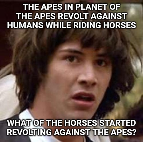 Conspiracy Keanu Meme | THE APES IN PLANET OF THE APES REVOLT AGAINST HUMANS WHILE RIDING HORSES; WHAT OF THE HORSES STARTED REVOLTING AGAINST THE APES? | image tagged in memes,conspiracy keanu | made w/ Imgflip meme maker