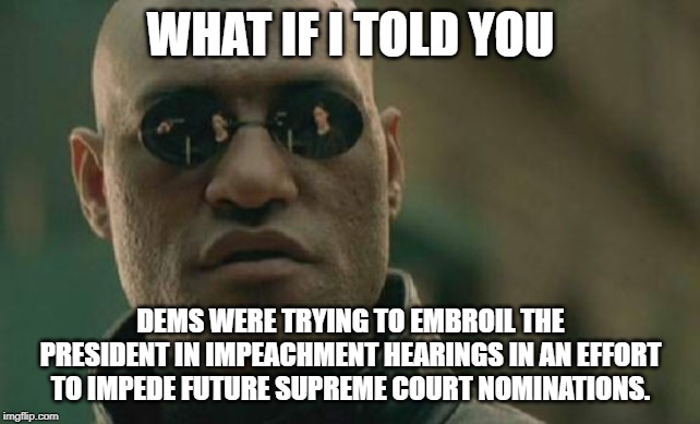 It won't matter ultimately, but any nomination made under situation will be hindered. | WHAT IF I TOLD YOU; DEMS WERE TRYING TO EMBROIL THE PRESIDENT IN IMPEACHMENT HEARINGS IN AN EFFORT TO IMPEDE FUTURE SUPREME COURT NOMINATIONS. | image tagged in memes,matrix morpheus,donald trump,impeach trump,politics,political meme | made w/ Imgflip meme maker