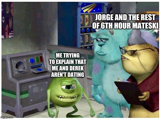 Mike wazowski explaining something | JORGE AND THE REST OF 6TH HOUR MATESKI; ME TRYING TO EXPLAIN THAT ME AND DEREK AREN'T DATING | image tagged in mike wazowski explaining something | made w/ Imgflip meme maker