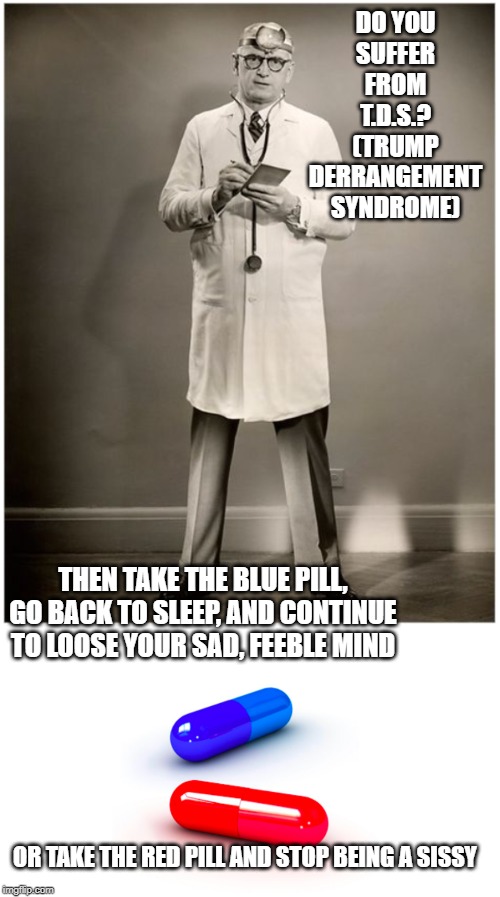 The first step to recovery is admitting you have a problem | DO YOU SUFFER FROM T.D.S.?
(TRUMP DERRANGEMENT SYNDROME); THEN TAKE THE BLUE PILL, GO BACK TO SLEEP, AND CONTINUE TO LOOSE YOUR SAD, FEEBLE MIND; OR TAKE THE RED PILL AND STOP BEING A SISSY | image tagged in tds | made w/ Imgflip meme maker