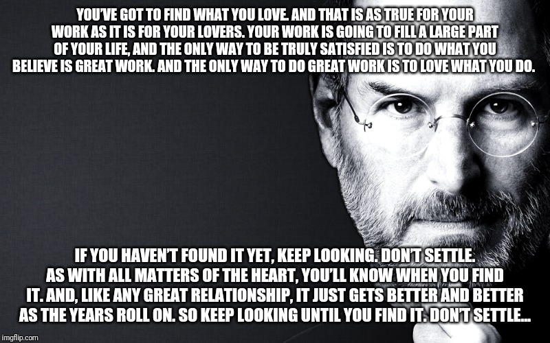 Steve Jobs | YOU’VE GOT TO FIND WHAT YOU LOVE. AND THAT IS AS TRUE FOR YOUR WORK AS IT IS FOR YOUR LOVERS. YOUR WORK IS GOING TO FILL A LARGE PART OF YOUR LIFE, AND THE ONLY WAY TO BE TRULY SATISFIED IS TO DO WHAT YOU BELIEVE IS GREAT WORK. AND THE ONLY WAY TO DO GREAT WORK IS TO LOVE WHAT YOU DO. IF YOU HAVEN’T FOUND IT YET, KEEP LOOKING. DON’T SETTLE. AS WITH ALL MATTERS OF THE HEART, YOU’LL KNOW WHEN YOU FIND IT. AND, LIKE ANY GREAT RELATIONSHIP, IT JUST GETS BETTER AND BETTER AS THE YEARS ROLL ON. SO KEEP LOOKING UNTIL YOU FIND IT. DON’T SETTLE… | image tagged in steve jobs | made w/ Imgflip meme maker