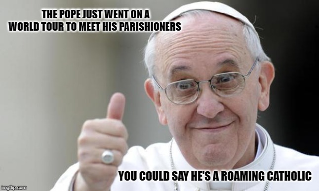 Pope francis |  THE POPE JUST WENT ON A WORLD TOUR TO MEET HIS PARISHIONERS; YOU COULD SAY HE'S A ROAMING CATHOLIC | image tagged in pope francis | made w/ Imgflip meme maker
