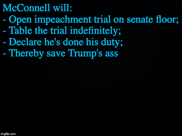 Black background | McConnell will:
- Open impeachment trial on senate floor;
- Table the trial indefinitely;
- Declare he's done his duty;
- Thereby save Trump's ass | image tagged in black background | made w/ Imgflip meme maker