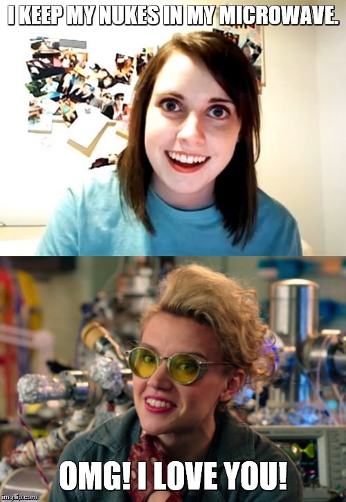 OAGF finally meet her match. | I KEEP MY NUKES IN MY MICROWAVE. OMG! I LOVE YOU! | image tagged in holtzmann,overly attached girlfriend,meme,ghostbusters,ghostbusters 2016 | made w/ Imgflip meme maker