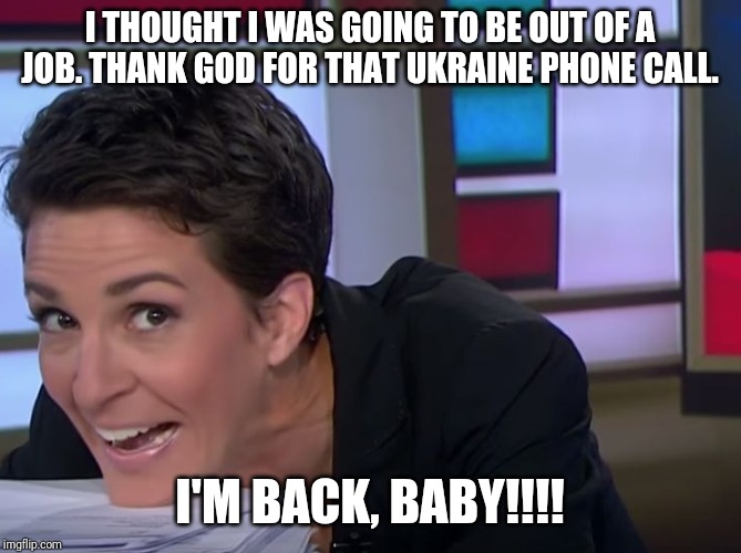 Happy days are here again!!! | I THOUGHT I WAS GOING TO BE OUT OF A JOB. THANK GOD FOR THAT UKRAINE PHONE CALL. I'M BACK, BABY!!!! | image tagged in rachel maddow,msnbc,fake news,ukraine,donald trump,stupid liberals | made w/ Imgflip meme maker