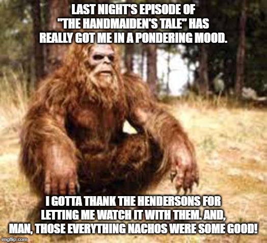 bigfoot | LAST NIGHT'S EPISODE OF "THE HANDMAIDEN'S TALE" HAS REALLY GOT ME IN A PONDERING MOOD. I GOTTA THANK THE HENDERSONS FOR LETTING ME WATCH IT WITH THEM. AND, MAN, THOSE EVERYTHING NACHOS WERE SOME GOOD! | image tagged in bigfoot | made w/ Imgflip meme maker