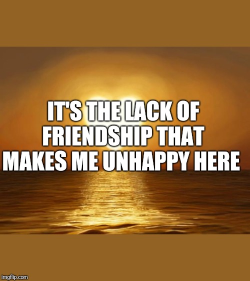Love | IT'S THE LACK OF FRIENDSHIP THAT MAKES ME UNHAPPY HERE | image tagged in love | made w/ Imgflip meme maker