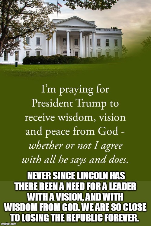 Pray for the President | NEVER SINCE LINCOLN HAS THERE BEEN A NEED FOR A LEADER WITH A VISION, AND WITH WISDOM FROM GOD. WE ARE SO CLOSE TO LOSING THE REPUBLIC FOREVER. | image tagged in trump,white house,pray for president | made w/ Imgflip meme maker