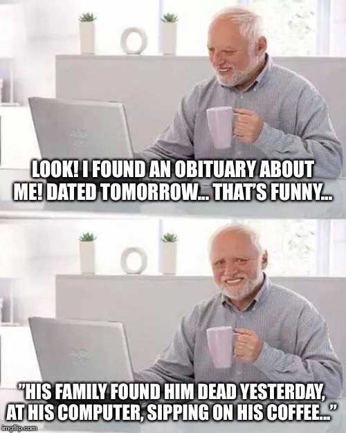 Hide the Pain Harold Meme | LOOK! I FOUND AN OBITUARY ABOUT ME! DATED TOMORROW... THAT’S FUNNY... ”HIS FAMILY FOUND HIM DEAD YESTERDAY, AT HIS COMPUTER, SIPPING ON HIS COFFEE...” | image tagged in memes,hide the pain harold | made w/ Imgflip meme maker
