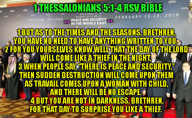 1 THESSALONIANS 5:1-4 RSV BIBLE; 1 BUT AS TO THE TIMES AND THE SEASONS, BRETHREN,
YOU HAVE NO NEED TO HAVE ANYTHING WRITTEN TO YOU. 
2 FOR YOU YOURSELVES KNOW WELL THAT THE DAY OF THE LORD WILL COME LIKE A THIEF IN THE NIGHT. 
3 WHEN PEOPLE SAY, “THERE IS PEACE AND SECURITY,”

THEN SUDDEN DESTRUCTION WILL COME UPON THEM
AS TRAVAIL COMES UPON A WOMAN WITH CHILD,
AND THERE WILL BE NO ESCAPE. 
 4 BUT YOU ARE NOT IN DARKNESS, BRETHREN,
FOR THAT DAY TO SURPRISE YOU LIKE A THIEF. **; ** | made w/ Imgflip meme maker