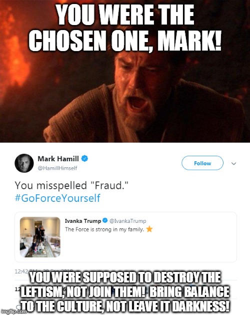 I am disappoint, Hamill | YOU WERE THE CHOSEN ONE, MARK! YOU WERE SUPPOSED TO DESTROY THE LEFTISM, NOT JOIN THEM!  BRING BALANCE TO THE CULTURE, NOT LEAVE IT DARKNESS! | image tagged in memes,you were the chosen one star wars,hypocrisy,star wars,agenda,dark side | made w/ Imgflip meme maker