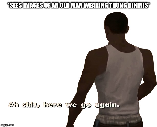 Oh shit here we go again | *SEES IMAGES OF AN OLD MAN WEARING THONG BIKINIS* | image tagged in oh shit here we go again | made w/ Imgflip meme maker