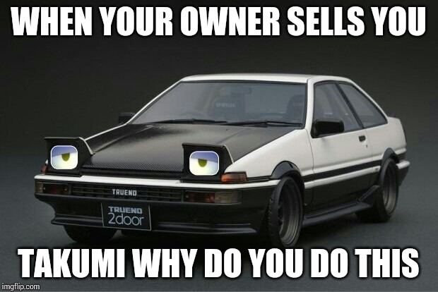 When your owner sells you | WHEN YOUR OWNER SELLS YOU; TAKUMI WHY DO YOU DO THIS | image tagged in depressed ae86,initial d,memes | made w/ Imgflip meme maker