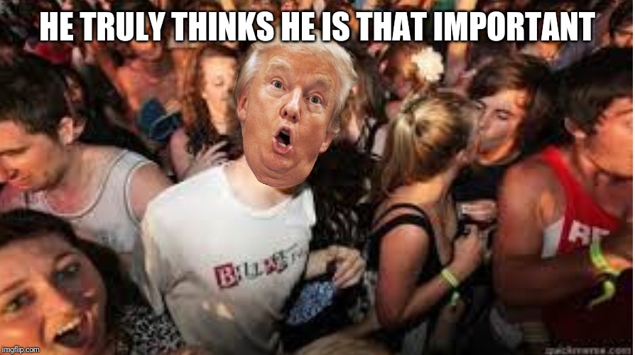 Suddenly clear Donald | HE TRULY THINKS HE IS THAT IMPORTANT | image tagged in suddenly clear donald | made w/ Imgflip meme maker