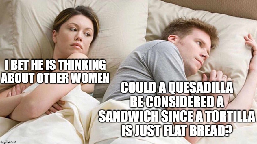 I Bet He's Thinking About Other Women Meme | COULD A QUESADILLA BE CONSIDERED A SANDWICH SINCE A TORTILLA IS JUST FLAT BREAD? I BET HE IS THINKING ABOUT OTHER WOMEN | image tagged in i bet he's thinking about other women | made w/ Imgflip meme maker
