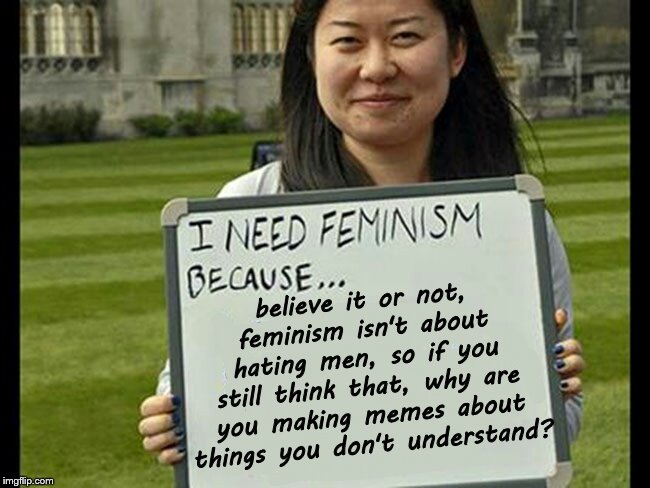 An actual feminism meme. Most of you don't understand it | believe it or not, feminism isn't about hating men, so if you still think that, why are you making memes about things you don't understand? | image tagged in i need feminism because,feminism is awesome,misandry | made w/ Imgflip meme maker