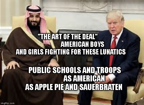 Saudi Trump | "THE ART OF THE DEAL"                         AMERICAN BOYS AND GIRLS FIGHTING FOR THESE LUNATICS; PUBLIC SCHOOLS AND TROOPS              AS AMERICAN AS APPLE PIE AND SAUERBRATEN | image tagged in saudi trump | made w/ Imgflip meme maker