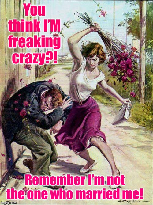 It has a ring of truth & logic, eh? | You think I’M freaking crazy?! Remember I’m not the one who married me! | image tagged in beaten with roses,crazy,wife,married | made w/ Imgflip meme maker