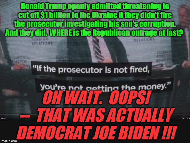 Um, yeah . . . about that outrageous corruption and Ukraine and impeachment thing -- and why I am not a Democrat anymore . . . | Donald Trump openly admitted threatening to cut off $1 billion to the Ukraine if they didn't fire the prosecutor investigating his son's corruption.  And they did.  WHERE is the Republican outrage at last? OH WAIT.  OOPS! --  THAT WAS ACTUALLY DEMOCRAT JOE BIDEN !!! | image tagged in joe biden,donald trump,ukraine,corruption,impeachment,democrats | made w/ Imgflip meme maker