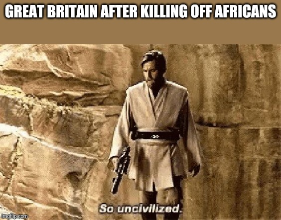 star wars prequel meme so uncivilised | GREAT BRITAIN AFTER KILLING OFF AFRICANS | image tagged in star wars prequel meme so uncivilised | made w/ Imgflip meme maker