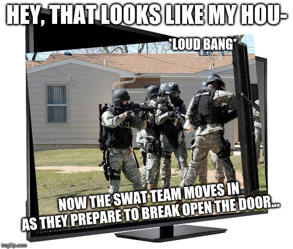 At Least I Got On TV? | HEY, THAT LOOKS LIKE MY HOU-; *LOUD BANG*; NOW THE SWAT TEAM MOVES IN
AS THEY PREPARE TO BREAK OPEN THE DOOR... | image tagged in tv,gaming,swat | made w/ Imgflip meme maker