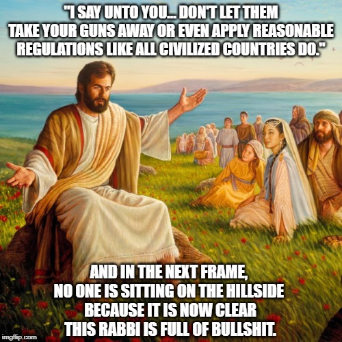 "The Sermon On The Mount..." In A Whole New Light | "I SAY UNTO YOU... DON'T LET THEM TAKE YOUR GUNS AWAY OR EVEN APPLY REASONABLE REGULATIONS LIKE ALL CIVILIZED COUNTRIES DO." AND IN THE NEXT | image tagged in jesus,sermon on the mount,i say unto you,the loaves and the fishiness | made w/ Imgflip meme maker