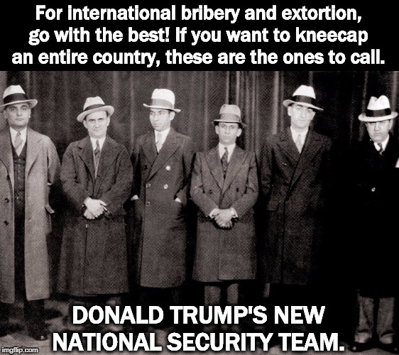 And now this message. | For international bribery and extortion, go with the best! If you want to kneecap an entire country, these are the ones to call. DONALD TRUMP'S NEW NATIONAL SECURITY TEAM. | image tagged in trump,mafia,thugs,bribery,extortion,threats | made w/ Imgflip meme maker