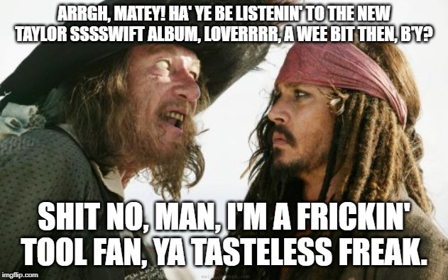 Barbosa And Sparrow | ARRGH, MATEY! HA' YE BE LISTENIN' TO THE NEW TAYLOR SSSSWIFT ALBUM, LOVERRRR, A WEE BIT THEN, B'Y? SHIT NO, MAN, I'M A FRICKIN' TOOL FAN, YA TASTELESS FREAK. | image tagged in memes,barbosa and sparrow | made w/ Imgflip meme maker