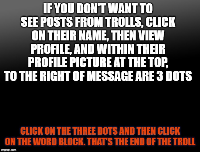 remove facebook trolls | IF YOU DON'T WANT TO SEE POSTS FROM TROLLS, CLICK ON THEIR NAME, THEN VIEW PROFILE, AND WITHIN THEIR PROFILE PICTURE AT THE TOP, TO THE RIGHT OF MESSAGE ARE 3 DOTS; CLICK ON THE THREE DOTS AND THEN CLICK ON THE WORD BLOCK. THAT'S THE END OF THE TROLL | image tagged in troll,delete,block,how to block trolls,adios troll | made w/ Imgflip meme maker
