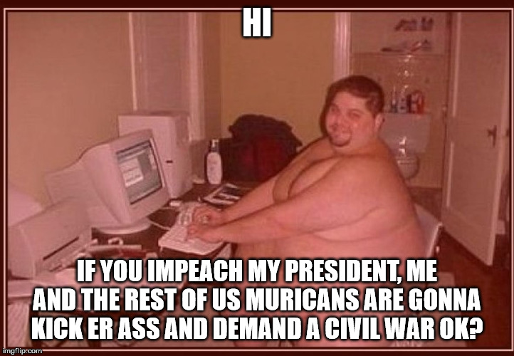 when Trump supporters threaten to go to war for impeaching their lord and savior. | HI; IF YOU IMPEACH MY PRESIDENT, ME AND THE REST OF US MURICANS ARE GONNA KICK ER ASS AND DEMAND A CIVIL WAR OK? | image tagged in obese guy,donald trump,politics,funny,redneck | made w/ Imgflip meme maker