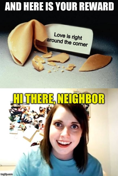 AND HERE IS YOUR REWARD Love is right around the corner HI THERE, NEIGHBOR | image tagged in memes,overly attached girlfriend,fortune cookie | made w/ Imgflip meme maker