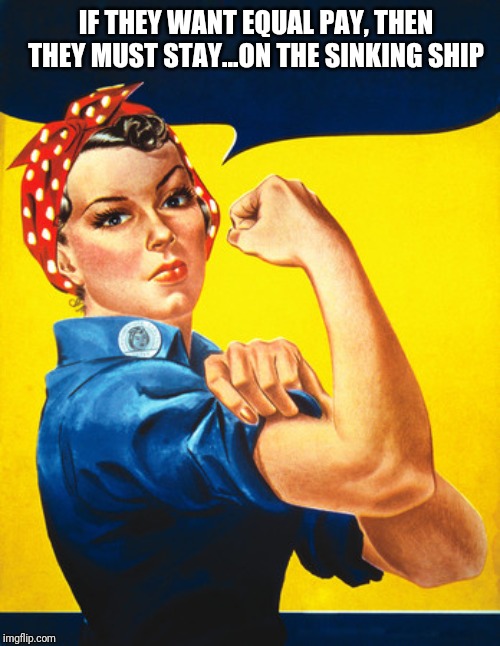 Rosie the riveter | IF THEY WANT EQUAL PAY, THEN THEY MUST STAY...ON THE SINKING SHIP | image tagged in rosie the riveter | made w/ Imgflip meme maker