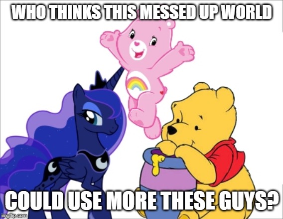 Just tired of all the freaking wars and crap | WHO THINKS THIS MESSED UP WORLD; COULD USE MORE THESE GUYS? | image tagged in 1980's,love,princess luna,my little pony friendship is magic,the new adventures of winnie the pooh,the care bears family | made w/ Imgflip meme maker