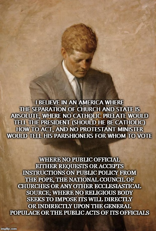 John F Kennedy | I BELIEVE IN AN AMERICA WHERE THE SEPARATION OF CHURCH AND STATE IS ABSOLUTE, WHERE NO CATHOLIC PRELATE WOULD TELL THE PRESIDENT (SHOULD HE BE CATHOLIC) HOW TO ACT, AND NO PROTESTANT MINISTER WOULD TELL HIS PARISHIONERS FOR WHOM TO VOTE; WHERE NO PUBLIC OFFICIAL EITHER REQUESTS OR ACCEPTS INSTRUCTIONS ON PUBLIC POLICY FROM THE POPE, THE NATIONAL COUNCIL OF CHURCHES OR ANY OTHER ECCLESIASTICAL SOURCE; WHERE NO RELIGIOUS BODY SEEKS TO IMPOSE ITS WILL DIRECTLY OR INDIRECTLY UPON THE GENERAL POPULACE OR THE PUBLIC ACTS OF ITS OFFICIALS | image tagged in john f kennedy | made w/ Imgflip meme maker