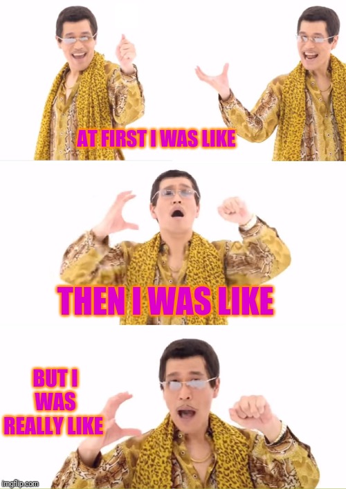 PPAP | AT FIRST I WAS LIKE; THEN I WAS LIKE; BUT I WAS REALLY LIKE | image tagged in memes,ppap | made w/ Imgflip meme maker
