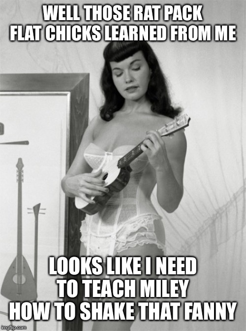 Hot Betty Page | WELL THOSE RAT PACK FLAT CHICKS LEARNED FROM ME LOOKS LIKE I NEED TO TEACH MILEY HOW TO SHAKE THAT FANNY | image tagged in hot betty page | made w/ Imgflip meme maker