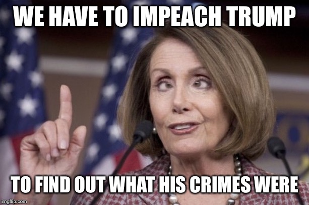 Nancy pelosi | WE HAVE TO IMPEACH TRUMP TO FIND OUT WHAT HIS CRIMES WERE | image tagged in nancy pelosi | made w/ Imgflip meme maker