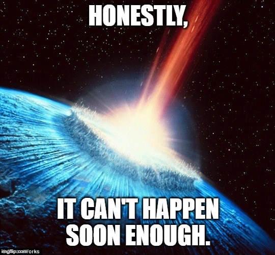 Asteroid Earth | HONESTLY, IT CAN'T HAPPEN SOON ENOUGH. | image tagged in asteroid earth | made w/ Imgflip meme maker