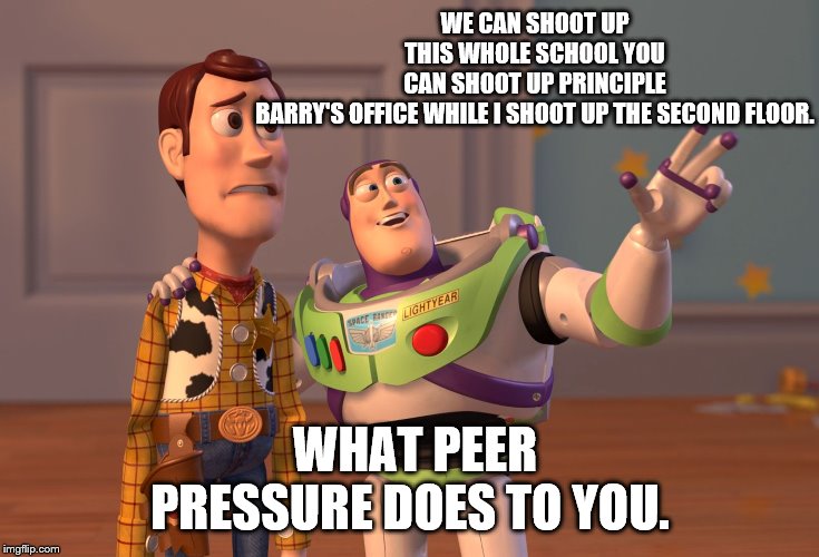 X, X Everywhere Meme | WE CAN SHOOT UP THIS WHOLE SCHOOL YOU CAN SHOOT UP PRINCIPLE BARRY'S OFFICE WHILE I SHOOT UP THE SECOND FLOOR. WHAT PEER PRESSURE DOES TO YOU. | image tagged in memes,x x everywhere | made w/ Imgflip meme maker