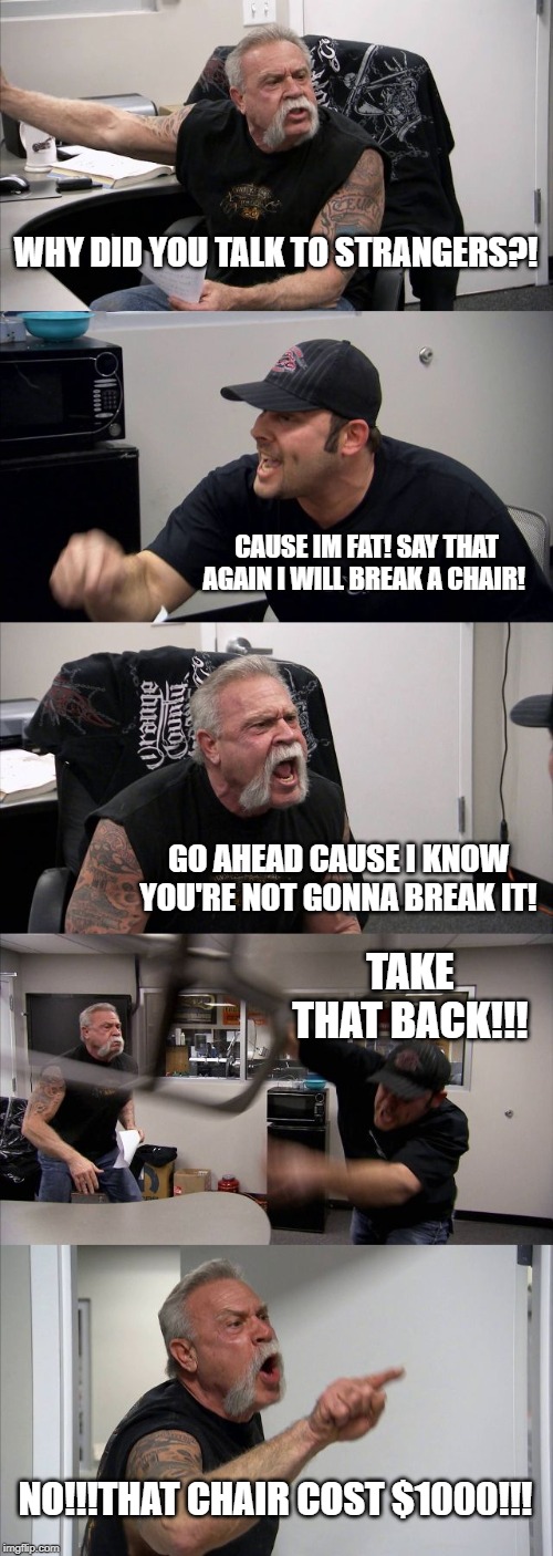 American Chopper Argument | WHY DID YOU TALK TO STRANGERS?! CAUSE IM FAT! SAY THAT AGAIN I WILL BREAK A CHAIR! GO AHEAD CAUSE I KNOW YOU'RE NOT GONNA BREAK IT! TAKE THAT BACK!!! NO!!!THAT CHAIR COST $1000!!! | image tagged in memes,american chopper argument | made w/ Imgflip meme maker