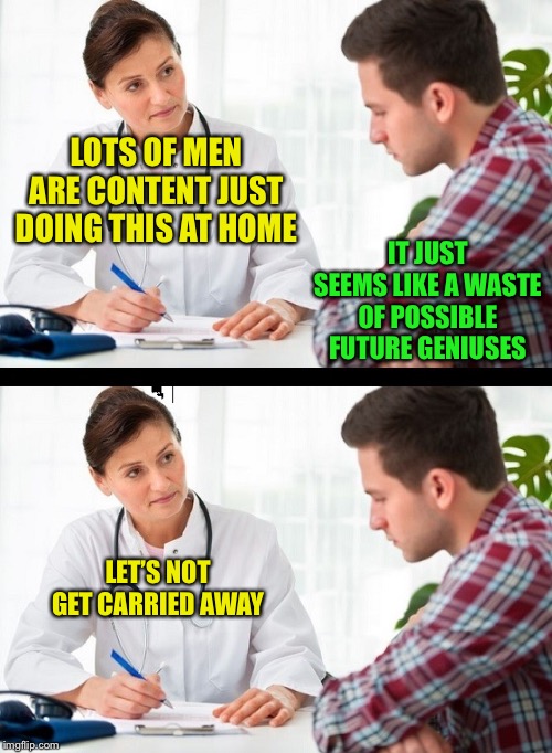 doctor and patient | LET’S NOT GET CARRIED AWAY IT JUST SEEMS LIKE A WASTE OF POSSIBLE FUTURE GENIUSES LOTS OF MEN ARE CONTENT JUST DOING THIS AT HOME | image tagged in doctor and patient | made w/ Imgflip meme maker