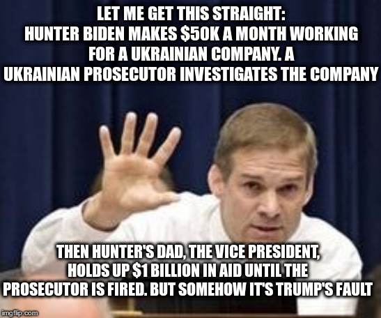 Jim Jordan | LET ME GET THIS STRAIGHT: HUNTER BIDEN MAKES $50K A MONTH WORKING FOR A UKRAINIAN COMPANY. A UKRAINIAN PROSECUTOR INVESTIGATES THE COMPANY; THEN HUNTER'S DAD, THE VICE PRESIDENT, HOLDS UP $1 BILLION IN AID UNTIL THE PROSECUTOR IS FIRED. BUT SOMEHOW IT'S TRUMP'S FAULT | image tagged in jim jordan,trump,hunter biden,joe biden,ukrainian | made w/ Imgflip meme maker