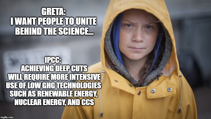 Angry Greta | GRETA: 
I WANT PEOPLE TO UNITE 
BEHIND THE SCIENCE... IPCC:  
ACHIEVING DEEP CUTS
 WILL REQUIRE MORE INTENSIVE 
USE OF LOW GHG TECHNOLOGIES 
SUCH AS RENEWABLE ENERGY, 
NUCLEAR ENERGY, AND CCS | image tagged in angry greta | made w/ Imgflip meme maker